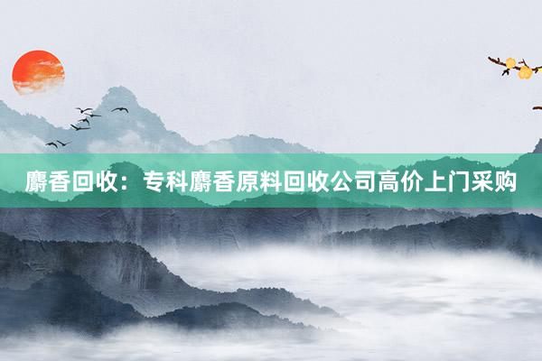 麝香回收：专科麝香原料回收公司高价上门采购